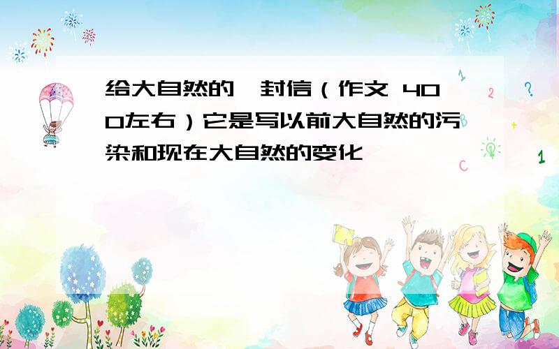 给大自然的一封信（作文 400左右）它是写以前大自然的污染和现在大自然的变化