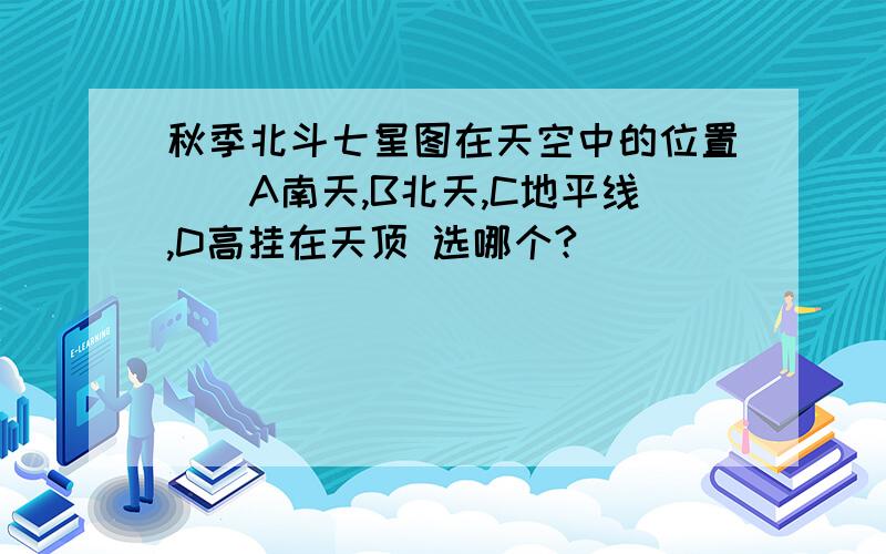 秋季北斗七星图在天空中的位置（）A南天,B北天,C地平线,D高挂在天顶 选哪个?