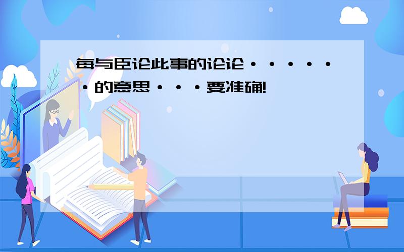 每与臣论此事的论论······的意思···要准确!