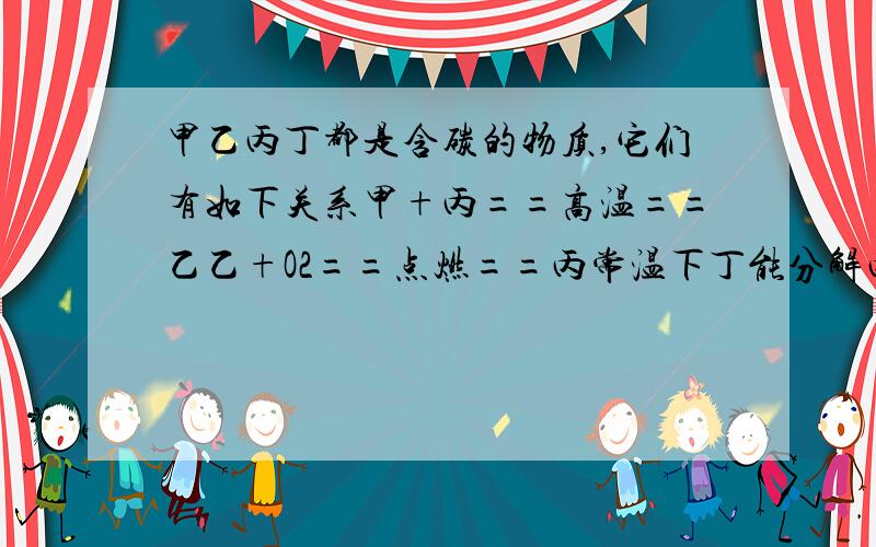 甲乙丙丁都是含碳的物质,它们有如下关系甲+丙==高温==乙乙+O2==点燃==丙常温下丁能分解丙则甲乙丙丁分别是A C CO CO2 CaCO3 B C CO CO2 H2CO3 C C O2 CO CaCO3 D C CO2 CO H2CO3