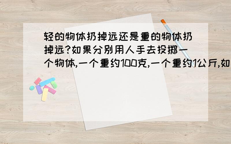 轻的物体扔掉远还是重的物体扔掉远?如果分别用人手去投掷一个物体,一个重约100克,一个重约1公斤,如果让你去投,你觉得是轻的那个投的远还是重的那个投得远?就以一个金属球体来考虑，它