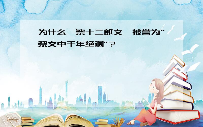 为什么《祭十二郎文》被誉为“祭文中千年绝调”?