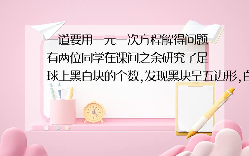 一道要用一元一次方程解得问题有两位同学在课间之余研究了足球上黑白块的个数,发现黑块呈五边形,白块呈六边形,而且黑白相间,白块多一些,他们数出了黑块共有12块,但数白块时两个人数