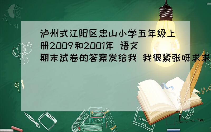 泸州式江阳区忠山小学五年级上册2009和2001年 语文期末试卷的答案发给我 我很紧张呀求求大家