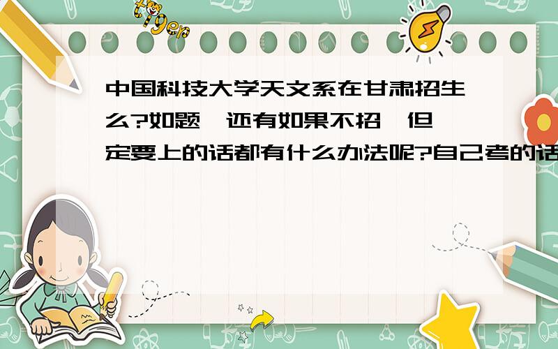 中国科技大学天文系在甘肃招生么?如题,还有如果不招,但一定要上的话都有什么办法呢?自己考的话,怎么考；先考一个系然后再转系行不行?