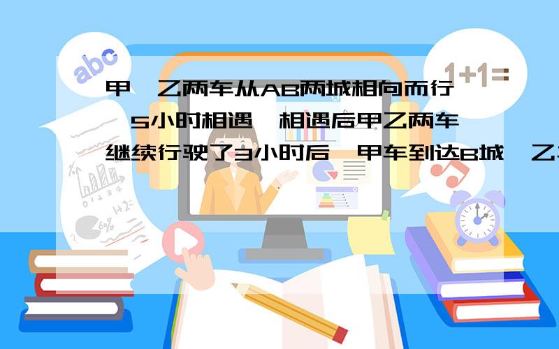 甲、乙两车从AB两城相向而行,5小时相遇,相遇后甲乙两车继续行驶了3小时后,甲车到达B城,乙车距离A城还有