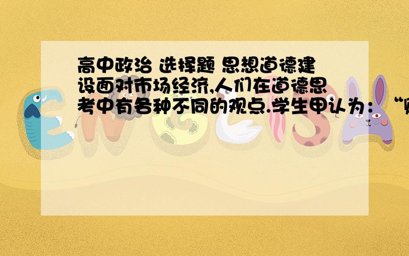 高中政治 选择题 思想道德建设面对市场经济,人们在道德思考中有各种不同的观点.学生甲认为：“赚钱是好汉,没钱玩不转”.学生乙认为：“人生在世,‘吃穿’二字,诚信缺失、制售假冒伪