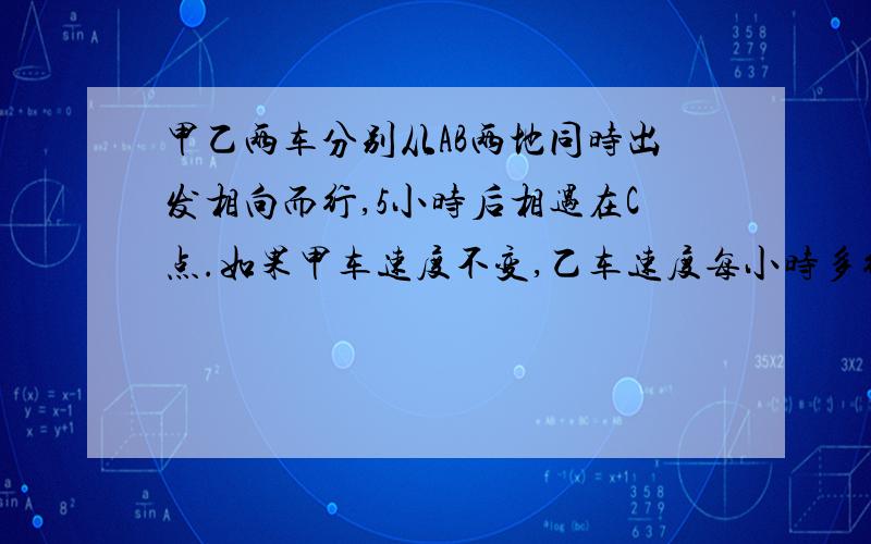 甲乙两车分别从AB两地同时出发相向而行,5小时后相遇在C点.如果甲车速度不变,乙车速度每小时多行5千米,则相遇地点距C点10千米；如果乙车速度不变,甲车速度每小时多行5千米,则相遇地点距C