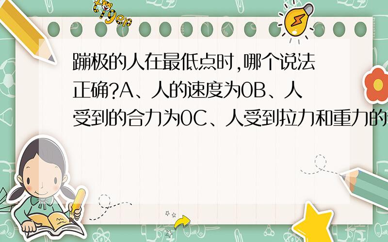 蹦极的人在最低点时,哪个说法正确?A、人的速度为0B、人受到的合力为0C、人受到拉力和重力的作用D、人仍有惯性这是调考题目肯定有个错的 最低点不是静止吗？合力为什么不为0