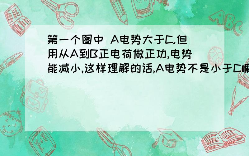 第一个图中 A电势大于C.但用从A到B正电荷做正功,电势能减小,这样理解的话,A电势不是小于C嘛?我哪儿出错了?第二张图将负点电荷从A移到B,电势能如何变化?答案是无法判断. 求解为什么?