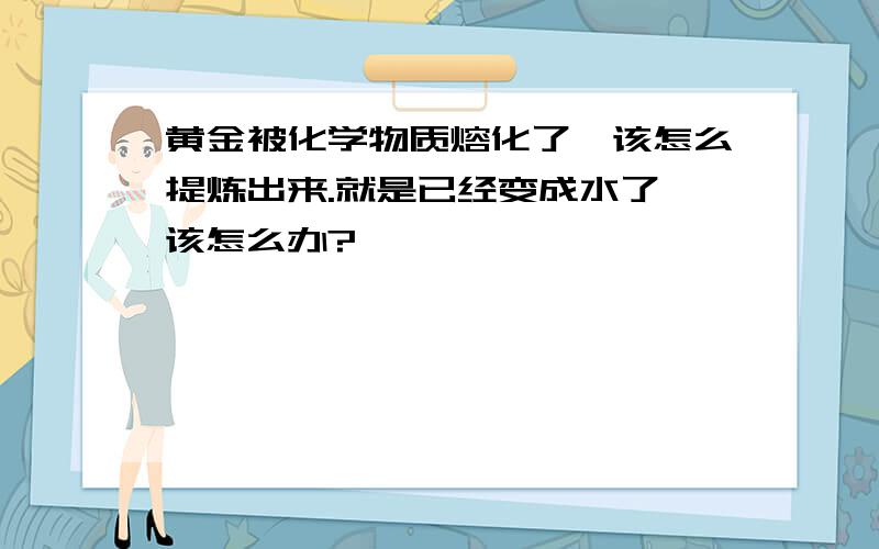 黄金被化学物质熔化了,该怎么提炼出来.就是已经变成水了,该怎么办?