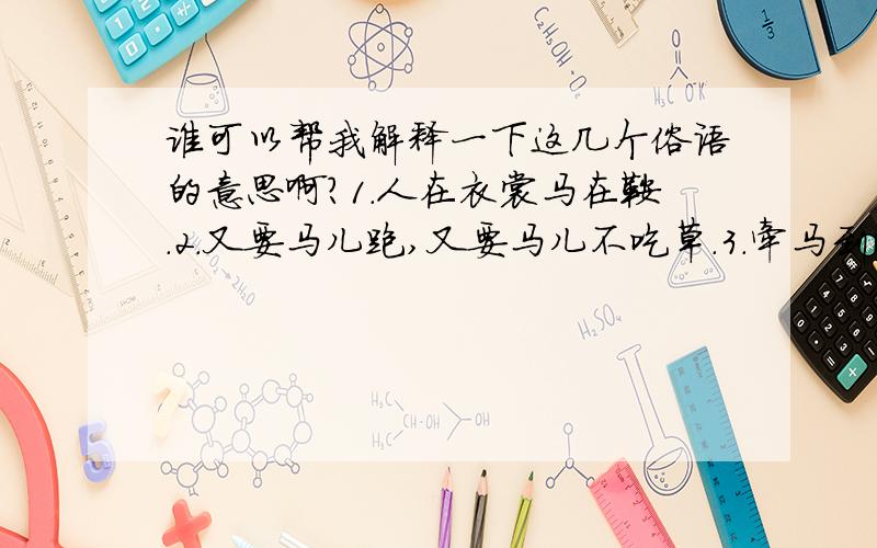 谁可以帮我解释一下这几个俗语的意思啊?1.人在衣裳马在鞍.2.又要马儿跑,又要马儿不吃草.3.牵马到河易,强马饮水难.4.不因生于马厩就成了马.