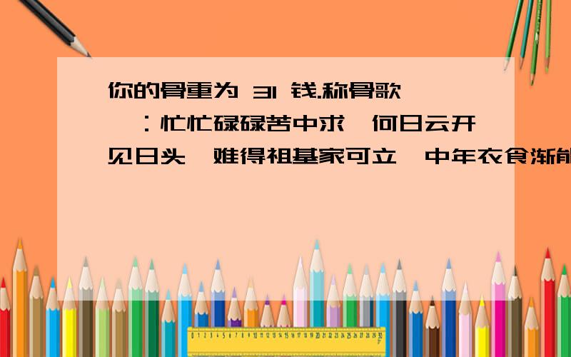 你的骨重为 31 钱.称骨歌曰：忙忙碌碌苦中求,何日云开见日头,难得祖基家可立,中年衣食渐能周.