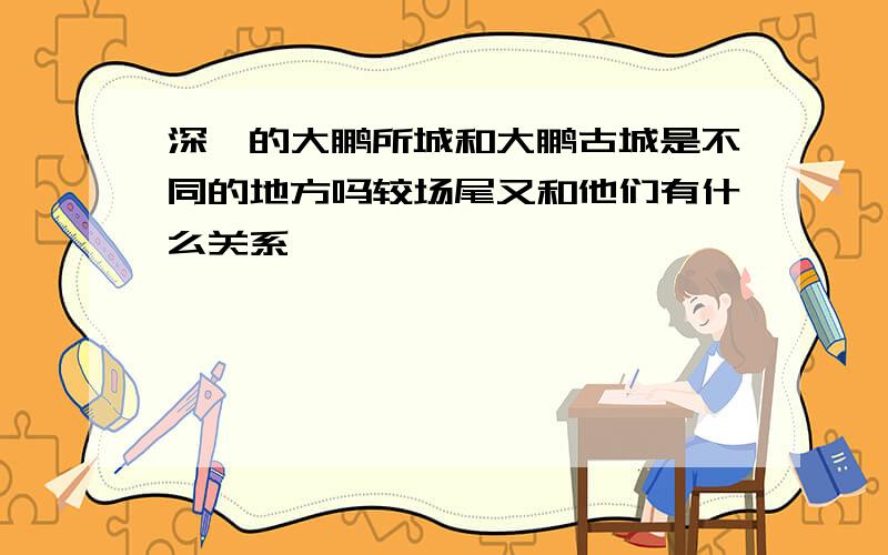 深圳的大鹏所城和大鹏古城是不同的地方吗较场尾又和他们有什么关系