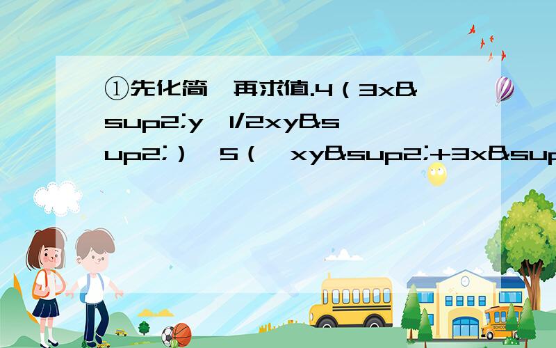 ①先化简,再求值.4（3x²y—1/2xy²）—5（—xy²+3x²y）,其中x=—1 y=2别只给答案哈...还要说明为什么这样写！（要求多，别打我！要打就去打老师……）