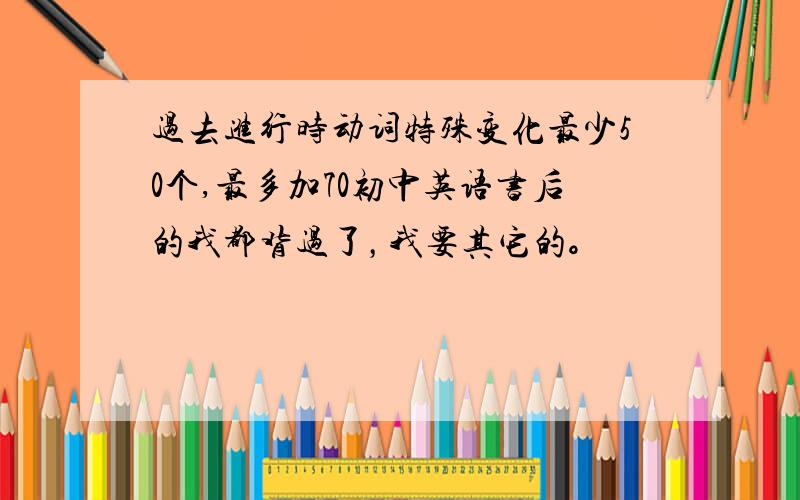 过去进行时动词特殊变化最少50个,最多加70初中英语书后的我都背过了，我要其它的。