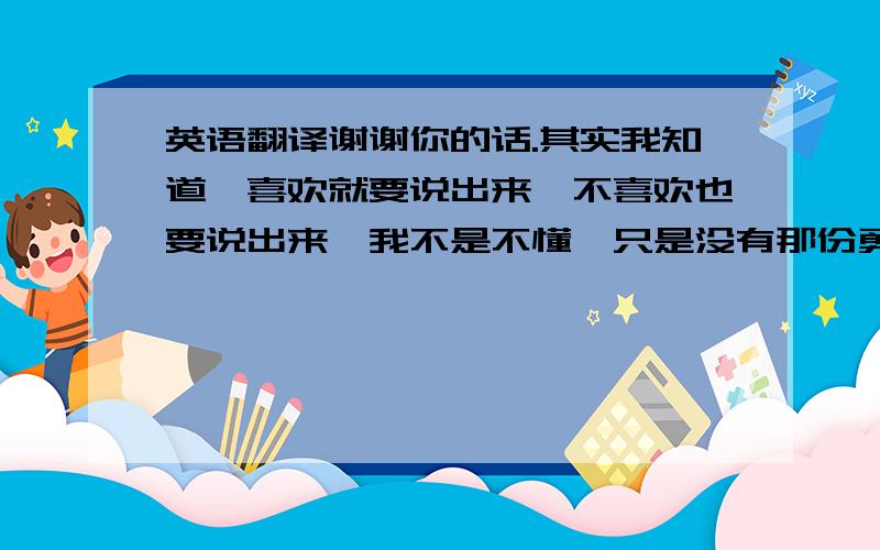 英语翻译谢谢你的话.其实我知道,喜欢就要说出来,不喜欢也要说出来,我不是不懂,只是没有那份勇敢啊.呵呵:)