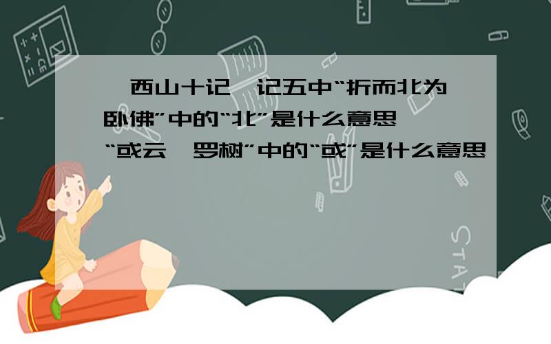 《西山十记》记五中“折而北为卧佛”中的“北”是什么意思,“或云娑罗树”中的“或”是什么意思