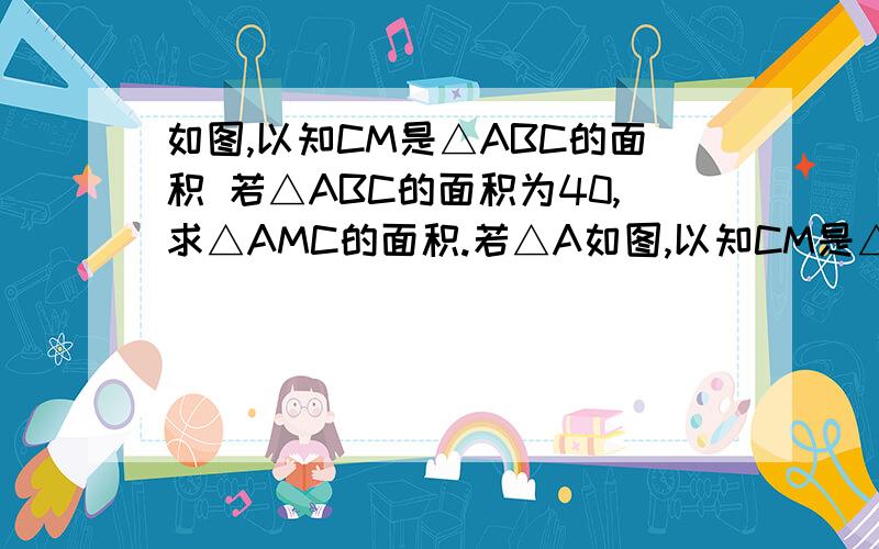 如图,以知CM是△ABC的面积 若△ABC的面积为40,求△AMC的面积.若△A如图,以知CM是△ABC的面积若△ABC的面积为40,求△AMC的面积.若△ABC的面积为12,且AM边上的高为4,求AB的长.