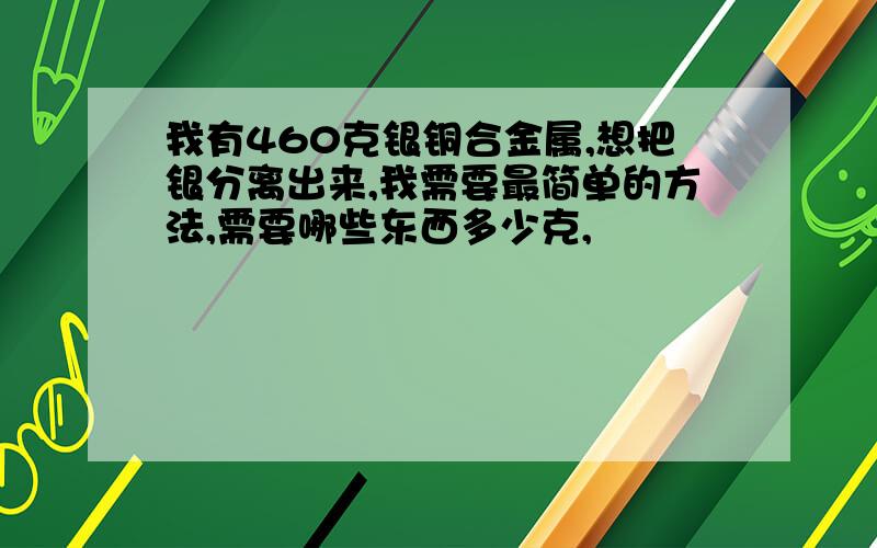 我有460克银铜合金属,想把银分离出来,我需要最简单的方法,需要哪些东西多少克,