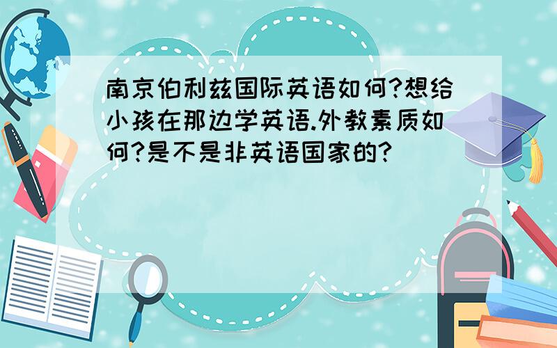 南京伯利兹国际英语如何?想给小孩在那边学英语.外教素质如何?是不是非英语国家的?