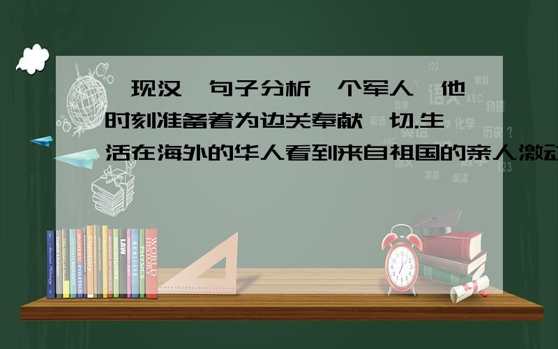 【现汉】句子分析一个军人,他时刻准备着为边关奉献一切.生活在海外的华人看到来自祖国的亲人激动得流下了热泪.为了迎接检查,大家都在积极准备.仔细分析句子各个成分,