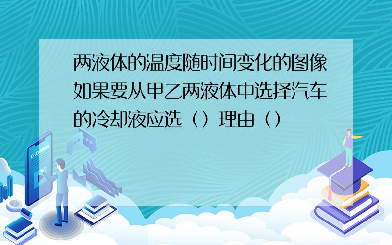 两液体的温度随时间变化的图像如果要从甲乙两液体中选择汽车的冷却液应选（）理由（）