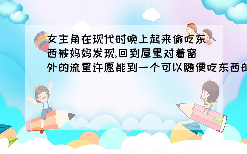 女主角在现代时晚上起来偷吃东西被妈妈发现,回到屋里对着窗外的流星许愿能到一个可以随便吃东西的地方就我是想查这部小说叫什么名字,忘记打了,嘻嘻!