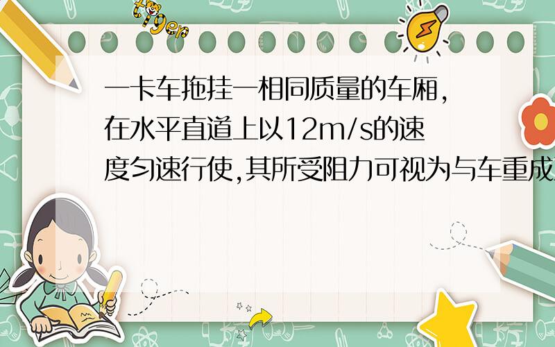 一卡车拖挂一相同质量的车厢,在水平直道上以12m/s的速度匀速行使,其所受阻力可视为与车重成正比,与...一卡车拖挂一相同质量的车厢,在水平直道上以12m/s的速度匀速行使,其所受阻力可视为