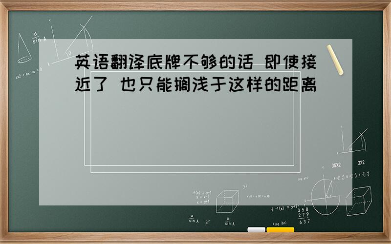 英语翻译底牌不够的话 即使接近了 也只能搁浅于这样的距离