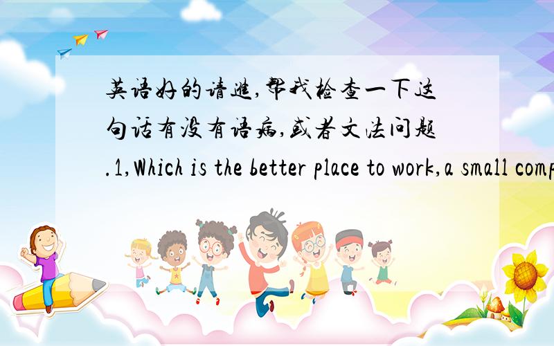 英语好的请进,帮我检查一下这句话有没有语病,或者文法问题.1,Which is the better place to work,a small company or a large one?If it's due to me ,I would,with no doubt,choose to serve a large company.