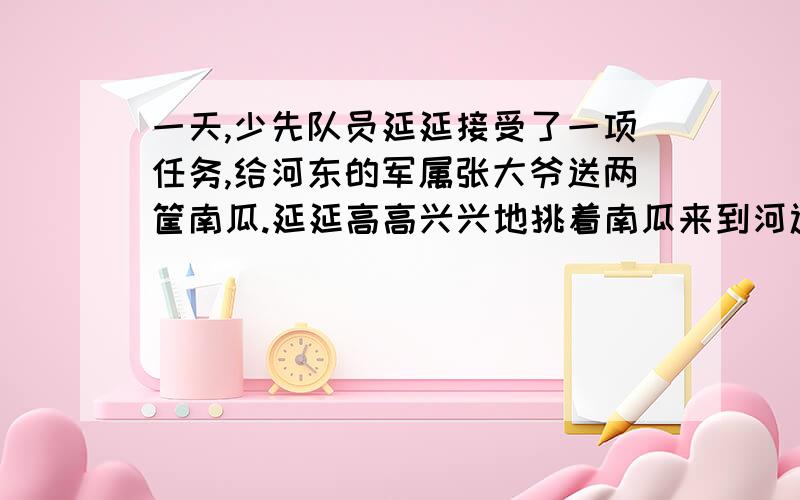 一天,少先队员延延接受了一项任务,给河东的军属张大爷送两筐南瓜.延延高高兴兴地挑着南瓜来到河边,一一天,少先队员延延接受了一项任务,给河东的军属张大爷送两筐南瓜.延延高高兴兴地