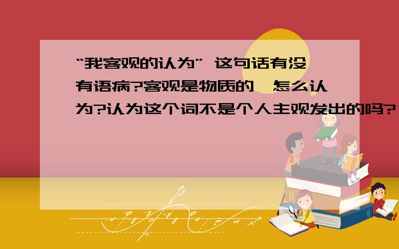 “我客观的认为” 这句话有没有语病?客观是物质的,怎么认为?认为这个词不是个人主观发出的吗?