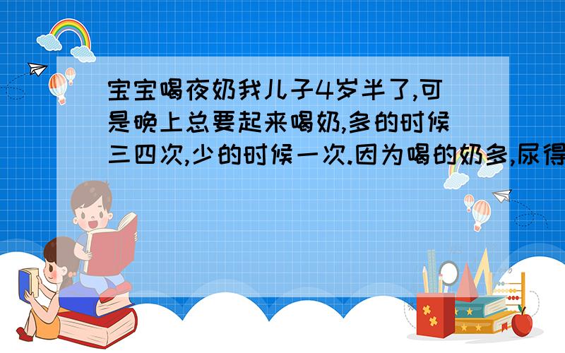 宝宝喝夜奶我儿子4岁半了,可是晚上总要起来喝奶,多的时候三四次,少的时候一次.因为喝的奶多,尿得就多,总是要尿湿床.宝宝和大人都休息不好,特别是大人白天总是精疲力尽的.怎么样才能让