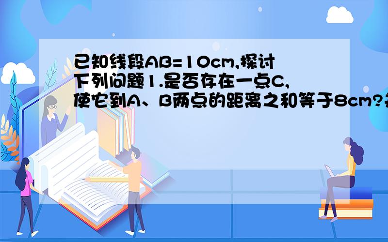 已知线段AB=10cm,探讨下列问题1.是否存在一点C,使它到A、B两点的距离之和等于8cm?并简述理由2.是否存在一点C（点C不与A、B重合）,使它到A、B两点的距离之和等于10cm?若存在,它的位置唯一吗?3.