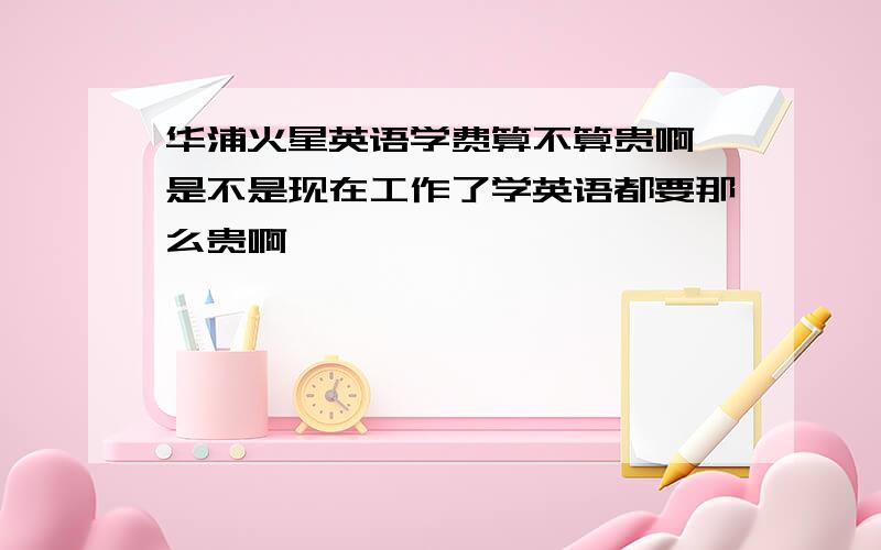 华浦火星英语学费算不算贵啊,是不是现在工作了学英语都要那么贵啊