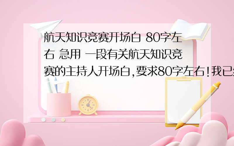 航天知识竞赛开场白 80字左右 急用 一段有关航天知识竞赛的主持人开场白,要求80字左右!我已经提高悬赏了 60分哪如果太难的话,说说怎么写也行,又给出范文的,16号之前就要