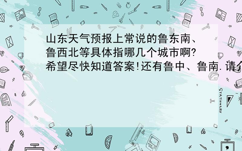 山东天气预报上常说的鲁东南、鲁西北等具体指哪几个城市啊?希望尽快知道答案!还有鲁中、鲁南.请介绍一下.