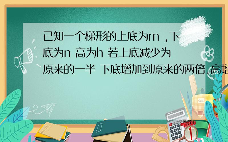 已知一个梯形的上底为m ,下底为n 高为h 若上底减少为原来的一半 下底增加到原来的两倍.高增加2,梯形的已知一个梯形的上底为m ,下底为n 高为h 若上底减少为原来的一半 下底增加到原来的两