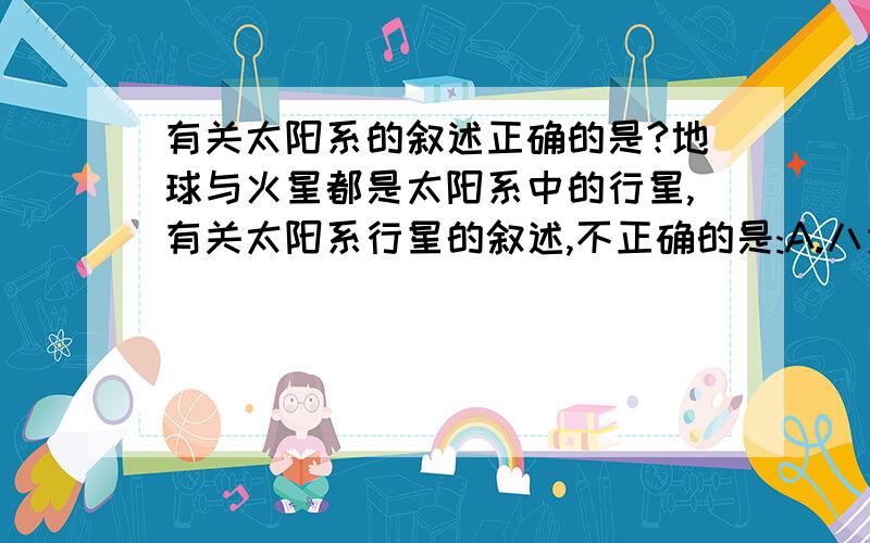 有关太阳系的叙述正确的是?地球与火星都是太阳系中的行星,有关太阳系行星的叙述,不正确的是:A.八大行星绕日公转的轨道面几乎在一个平面上B.水星.金星.火星的体积.质量.组成物质与地球