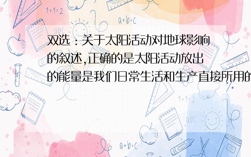 双选：关于太阳活动对地球影响的叙述,正确的是太阳活动放出的能量是我们日常生活和生产直接所用的能源由于耀斑爆发时发射的电磁波会引起电离层的扰动,所以会产生磁暴现象世界许多