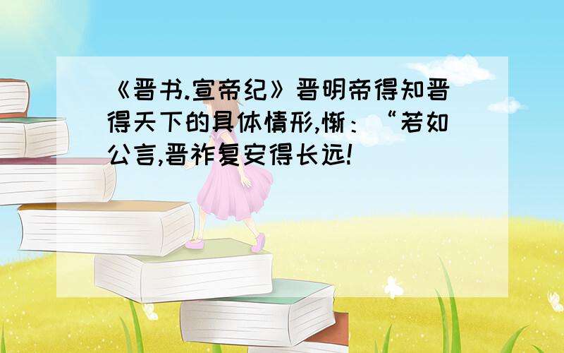 《晋书.宣帝纪》晋明帝得知晋得天下的具体情形,惭：“若如公言,晋祚复安得长远!