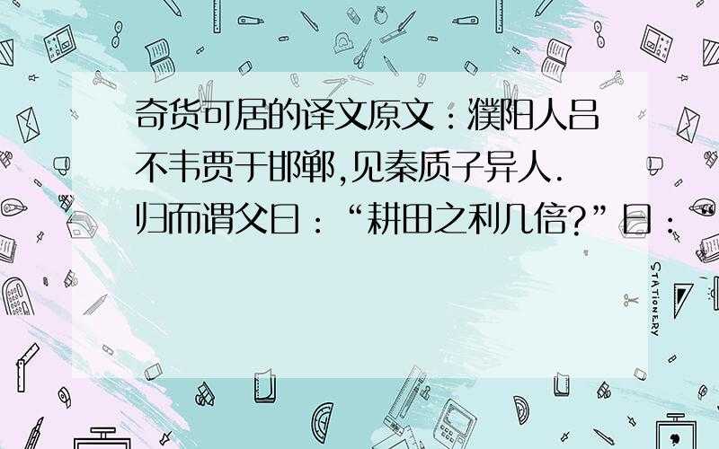 奇货可居的译文原文：濮阳人吕不韦贾于邯郸,见秦质子异人.归而谓父曰：“耕田之利几倍?”曰：“十倍.”“珠玉之赢几倍?”曰：“百倍.”曰：“今力田疾作,不得暖衣余食；今建国立君,