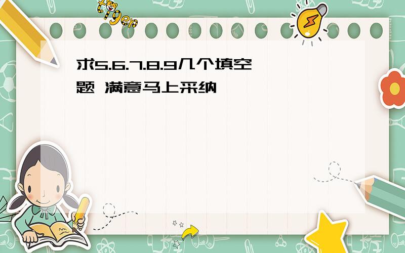 求5.6.7.8.9几个填空题 满意马上采纳