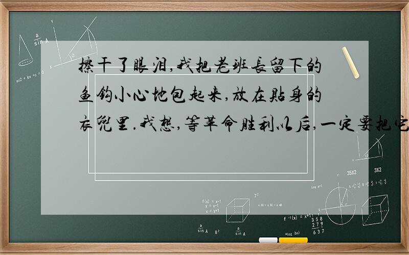 擦干了眼泪,我把老班长留下的鱼钩小心地包起来,放在贴身的衣兜里.我想,等革命胜利以后,一定要把它送到革命烈士纪念馆去,让我们的子子孙孙都来瞻仰它.在这个长满了红锈的鱼钩上,闪烁