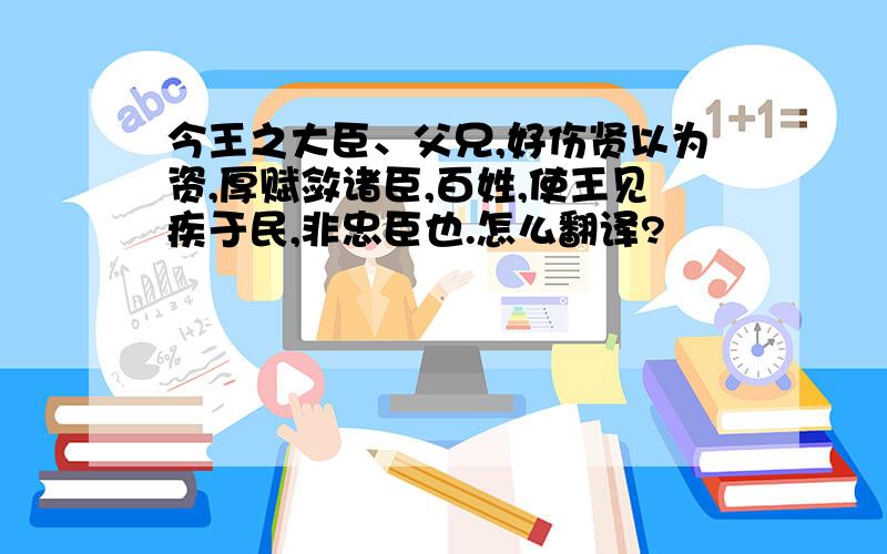 今王之大臣、父兄,好伤贤以为资,厚赋敛诸臣,百姓,使王见疾于民,非忠臣也.怎么翻译?