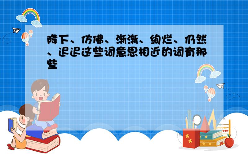 降下、仿佛、渐渐、绚烂、仍然、迟迟这些词意思相近的词有那些