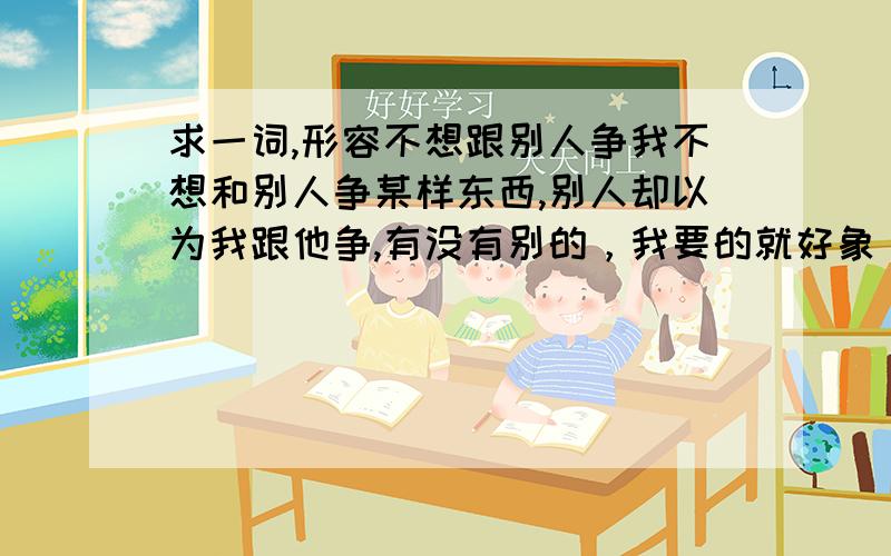 求一词,形容不想跟别人争我不想和别人争某样东西,别人却以为我跟他争,有没有别的，我要的就好象“我不杀伯仁，伯仁因我而死”这样的