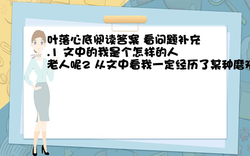 叶落心底阅读答案 看问题补充.1 文中的我是个怎样的人 老人呢2 从文中看我一定经历了某种磨难 我对磨难的态度 从那些语句可以看出来3 我整个人一颤 为什么会这样 谈谈你的理解?4 （1）