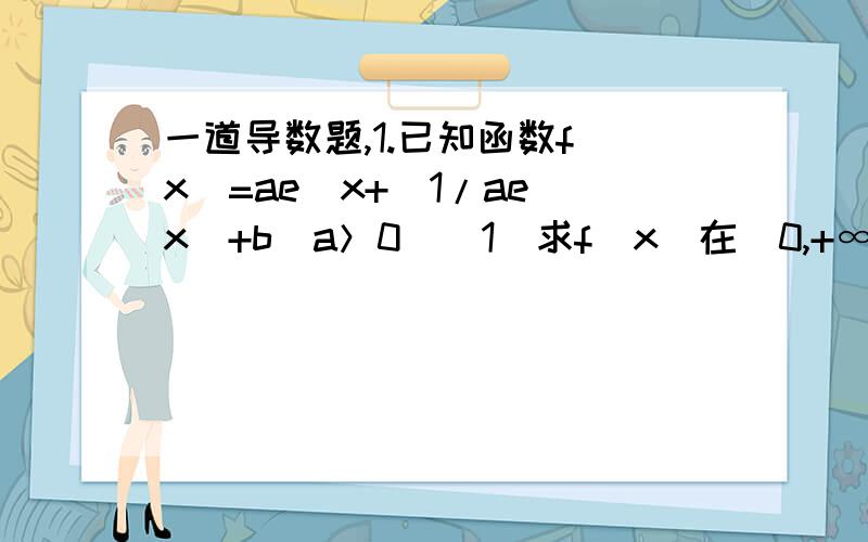 一道导数题,1.已知函数f（x）=ae^x+（1/ae^x）+b（a＞0）（1）求f（x）在[0,+∞）内最小值（2）设曲线y=f（x）在点（2,f（2））处切线方程为y=（3/2）x,求实数a,b的值.只求第一问,